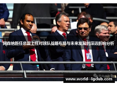 阿森纳新任总监上任对球队战略布局与未来发展的深远影响分析 阿森纳新任总监上任对球队战略布局与未来发展的深远影响分析