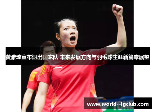 黄雅琼宣布退出国家队 未来发展方向与羽毛球生涯新篇章展望 黄雅琼宣布退出国家队 未来发展方向与羽毛球生涯新篇章展望