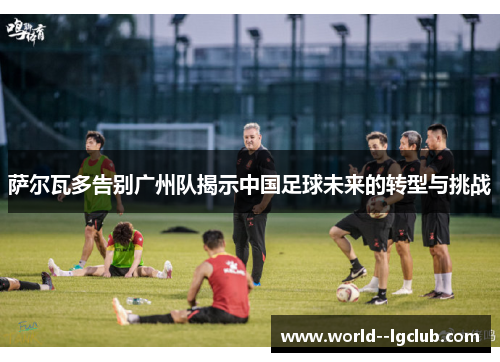 萨尔瓦多告别广州队揭示中国足球未来的转型与挑战