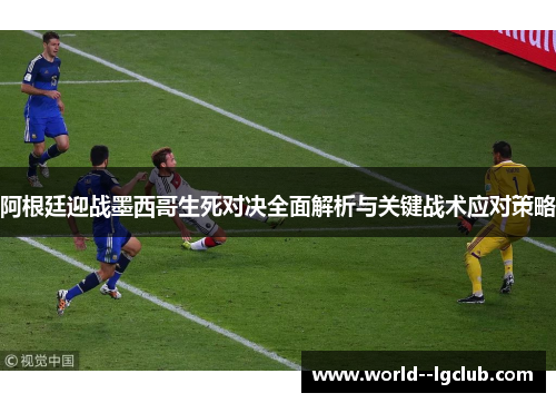 阿根廷迎战墨西哥生死对决全面解析与关键战术应对策略