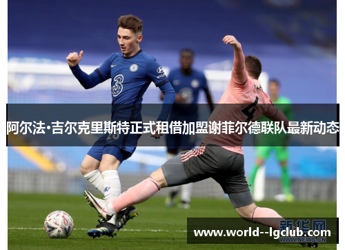 阿尔法·吉尔克里斯特正式租借加盟谢菲尔德联队最新动态