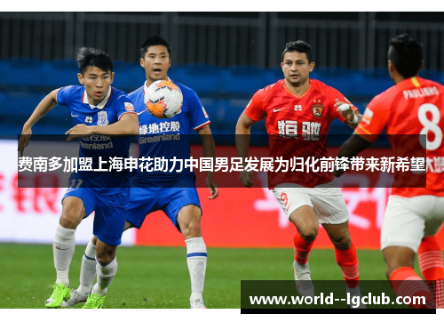 费南多加盟上海申花助力中国男足发展为归化前锋带来新希望 费南多加盟上海申花助力中国男足发展为归化前锋带来新希望