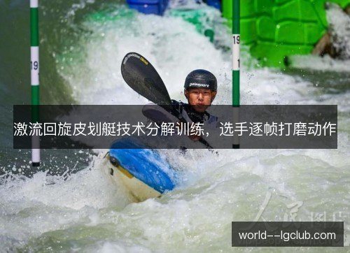 激流回旋皮划艇技术分解训练,选手逐帧打磨动作 激流回旋皮划艇技术分解训练,选手逐帧打磨动作