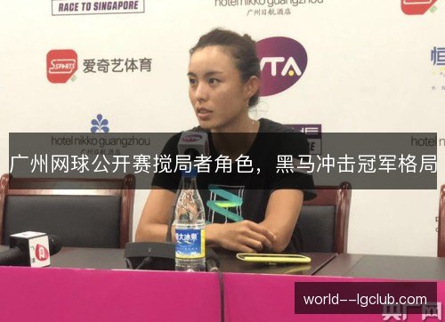 广州网球公开赛搅局者角色,黑马冲击冠军格局 广州网球公开赛搅局者角色,黑马冲击冠军格局